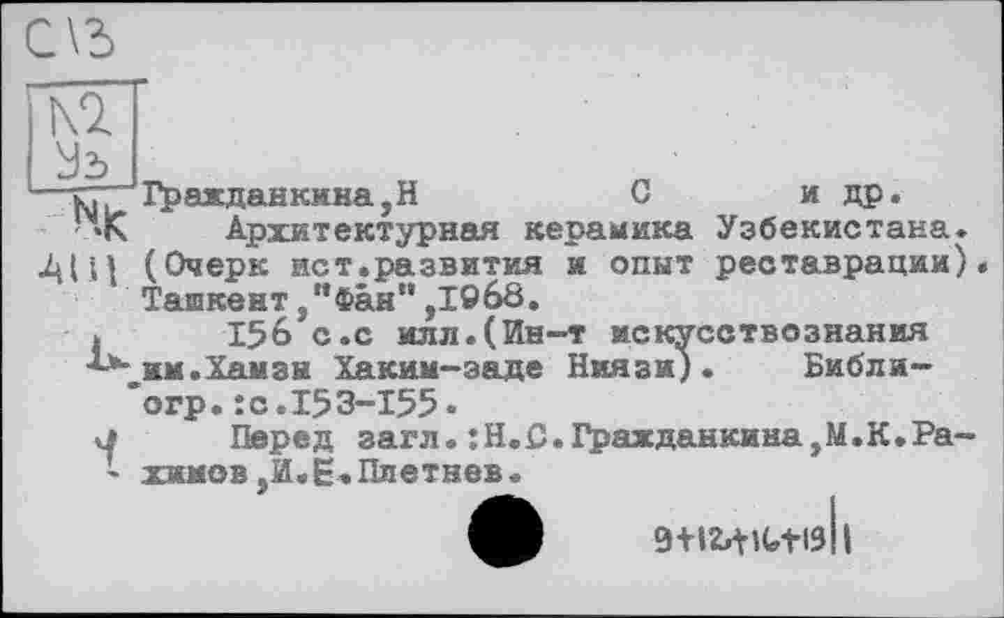 ﻿Ki

ъ.. Гр аж данкина, H	С	и др.
Архитектурная керамика Узбекистана. •АЩ (Очерк ист.развития и опыт реставрации) ТашкентФан “ ,19 68.
і 156 с.с илл.(Ин-т искусствознания им.Хамзы Хаким-заде Ниязи). Библи-“огр.:с.153-155 *
к! Перед загл. :Н.С.Гражданкина,М.К.Ра-- хжмов,И.Е.Плетнев.
